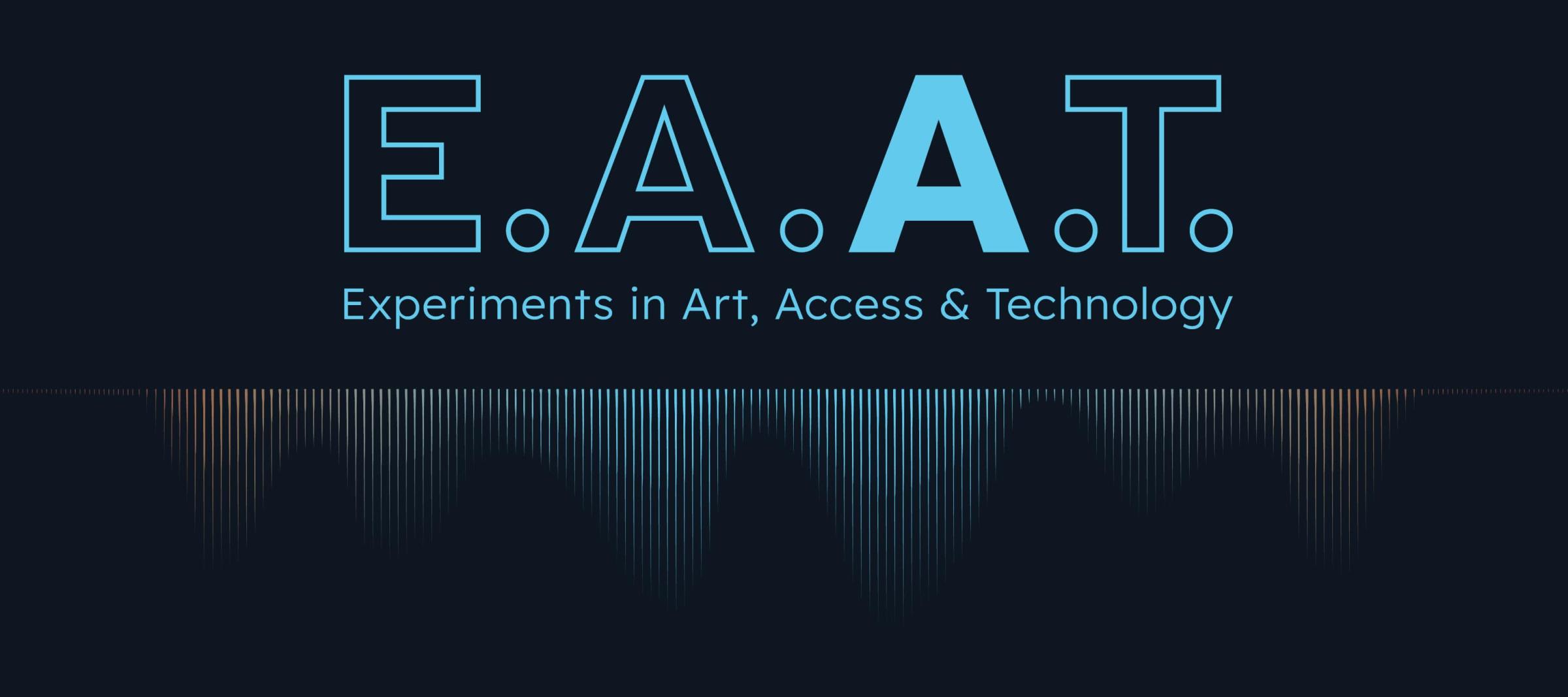 The letters E.A.A.T. are outlined in blue aside from the second A, representing Access, which is filled in with a bold blue. Under the acronym are the words Experiments in Art, Access & Technology. This text is underlined by sound waves of varying amplitude. Tinged in blue and orange, the waves reverberate and fade into the black background.

