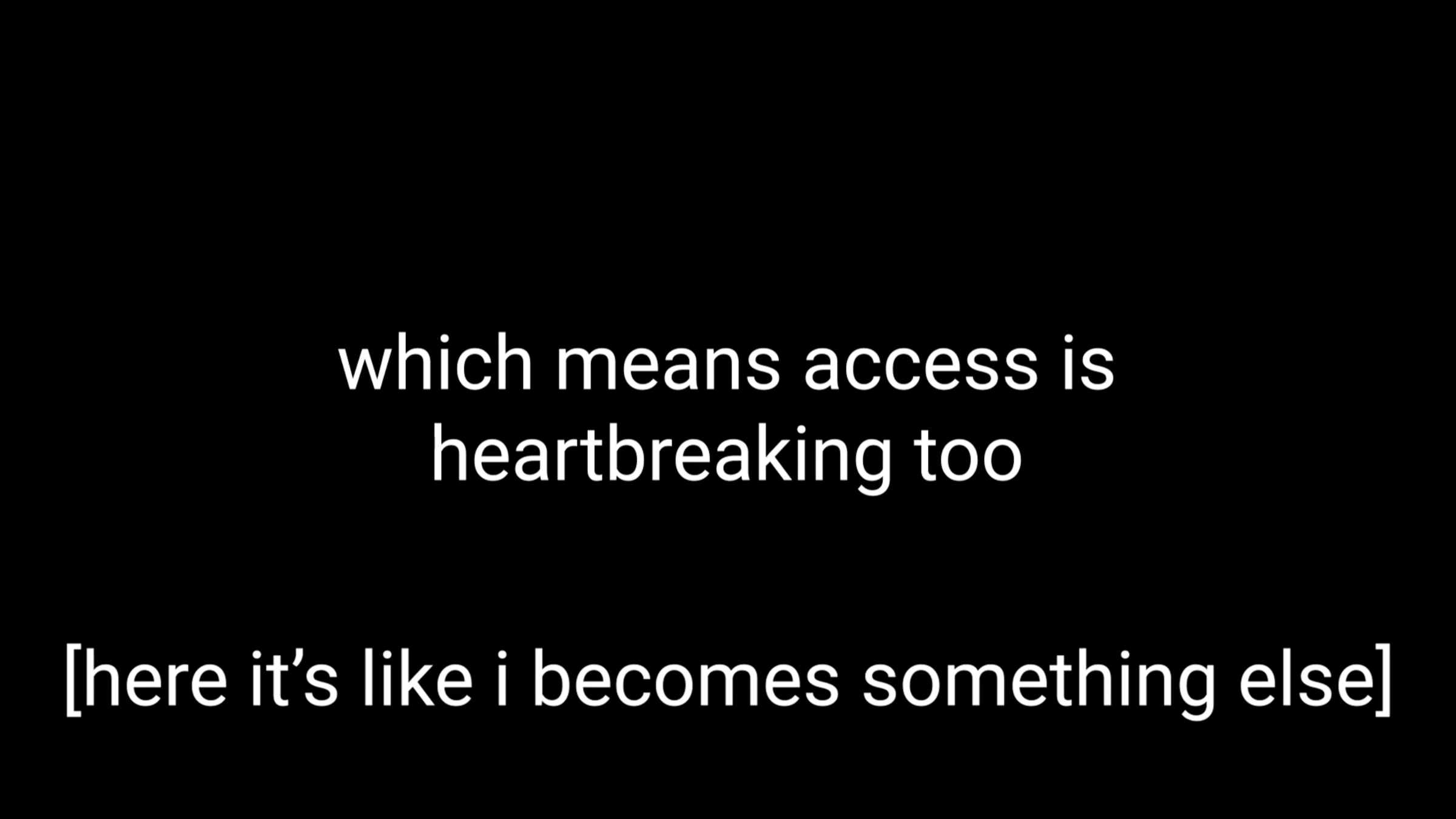 White text on a black screen: “which means access is heartbreaking too”. Underneath, text of the same size in brackets: “[here it’s like i becomes something else]”.