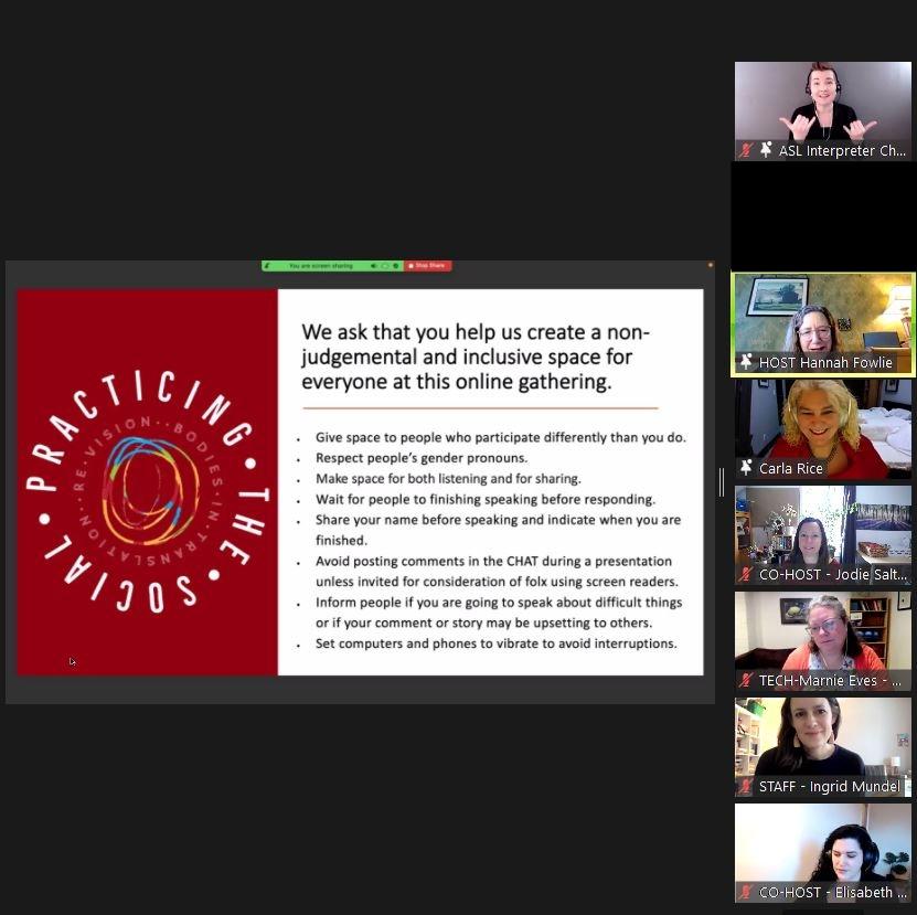 This image is a screenshot of a Zoom call from Practicing the Social. In the center of the image
is a slide that has a half red and half white backdrop, divided vertically, with red on the left and
white on the right. Against the red backdrop of the slide is white capitalized text curved in a
circle that reads: “Practicing the Social.” In the center of the circular text is a colourful swirling
set of overlapping and uneven circles. Against the white backdrop of the slide is black text that
reads: “We ask that you help us create a non-judgemental and inclusive space for everyone at
this online gathering.” Underneath the text there is smaller black text in a series of bullet points.
To the far-right of the slide there are seven small square video screens stacked in a vertical line.
Each screen shows the face and upper body of one person in the frame.